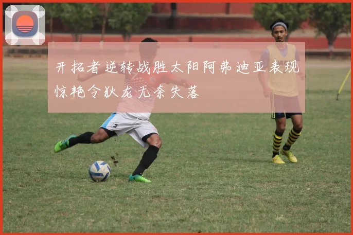 开拓者逆转战胜太阳阿弗迪亚表现惊艳令狄龙无奈失落