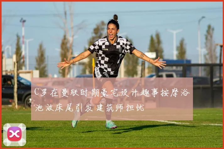 C罗在曼联时期豪宅设计趣事按摩浴池放床尾引发建筑师担忧