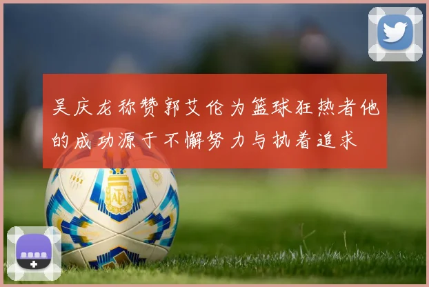 吴庆龙称赞郭艾伦为篮球狂热者他的成功源于不懈努力与执着追求