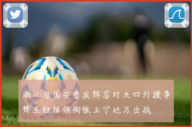 浙江与国安首发阵容对决四外援争锋王钰栋领衔张玉宁达万出战