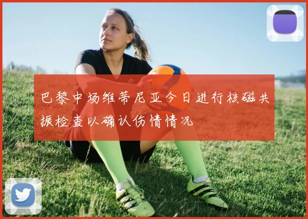 巴黎中场维蒂尼亚今日进行核磁共振检查以确认伤情情况