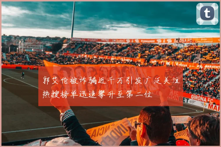 郭艾伦被诈骗近千万引发广泛关注热搜榜单迅速攀升至第二位