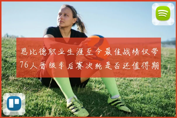 恩比德职业生涯至今最佳战绩仅带76人晋级季后赛次轮是否还值得期待
