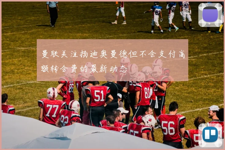 曼联关注扬迪奥曼德但不会支付高额转会费的最新动态