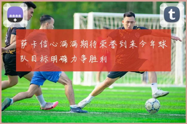 萨卡信心满满期待荣誉到来今年球队目标明确力争胜利