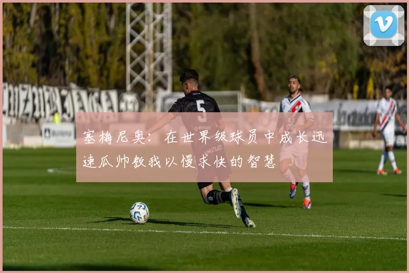 塞梅尼奥：在世界级球员中成长迅速瓜帅教我以慢求快的智慧