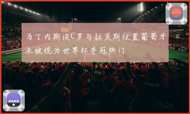 马丁内斯谈C罗与拉莫斯位置葡萄牙未被视为世界杯夺冠热门