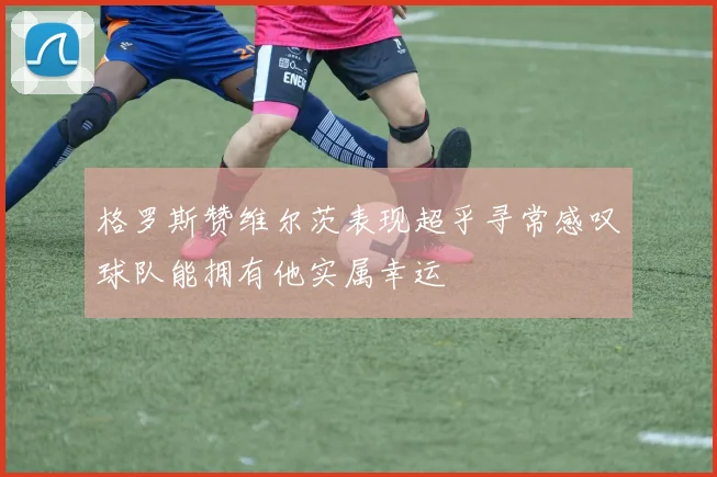 格罗斯赞维尔茨表现超乎寻常感叹球队能拥有他实属幸运
