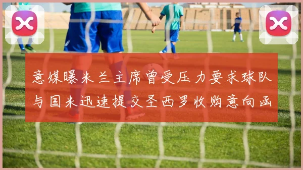 意媒曝米兰主席曾受压力要求球队与国米迅速提交圣西罗收购意向函