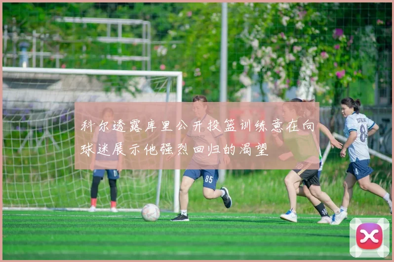 科尔透露库里公开投篮训练意在向球迷展示他强烈回归的渴望