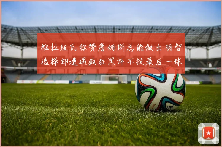 维拉纽瓦称赞詹姆斯总能做出明智选择却遭遇疯狂黑评不投最后一球