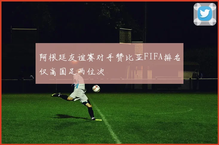 阿根廷友谊赛对手赞比亚FIFA排名仅高国足两位次