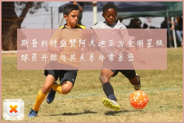 斯普利特盛赞阿夫迪亚为全明星级球员并称与其关系非常亲密