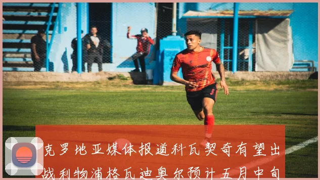 克罗地亚媒体报道科瓦契奇有望出战利物浦格瓦迪奥尔预计五月中旬回归