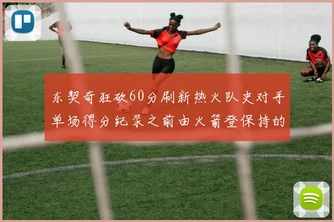 东契奇狂砍60分刷新热火队史对手单场得分纪录之前由火箭登保持的58分被打破