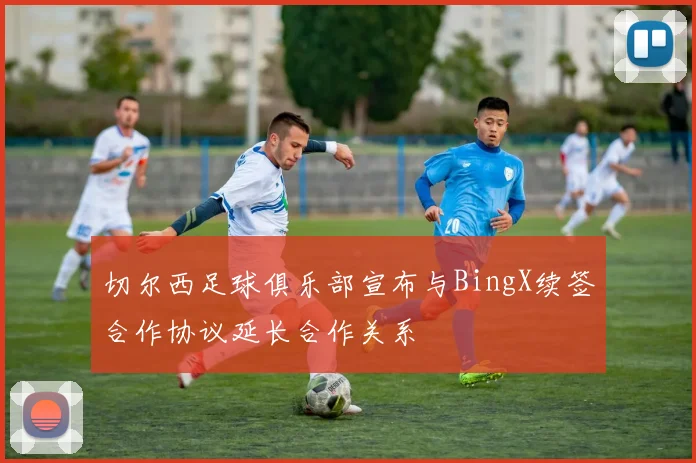 切尔西足球俱乐部宣布与BingX续签合作协议延长合作关系
