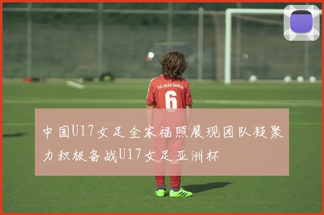 中国U17女足全家福照展现团队凝聚力积极备战U17女足亚洲杯
