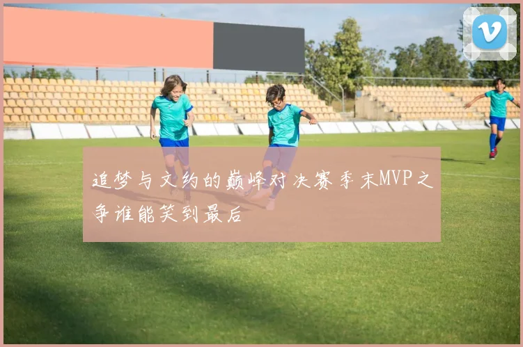 追梦与文约的巅峰对决赛季末MVP之争谁能笑到最后