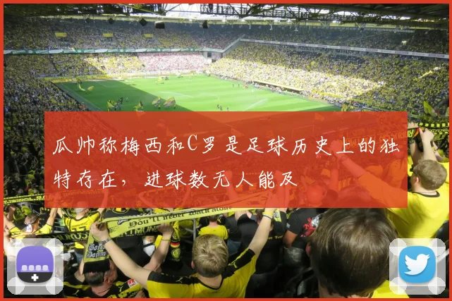 瓜帅称梅西和C罗是足球历史上的独特存在，进球数无人能及