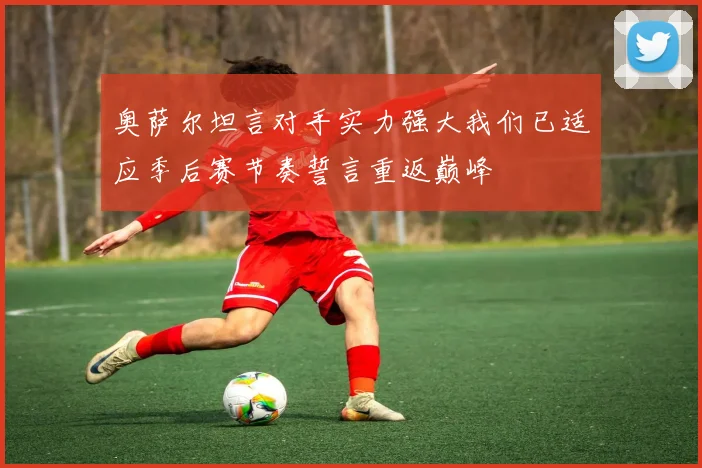 奥萨尔坦言对手实力强大我们已适应季后赛节奏誓言重返巅峰