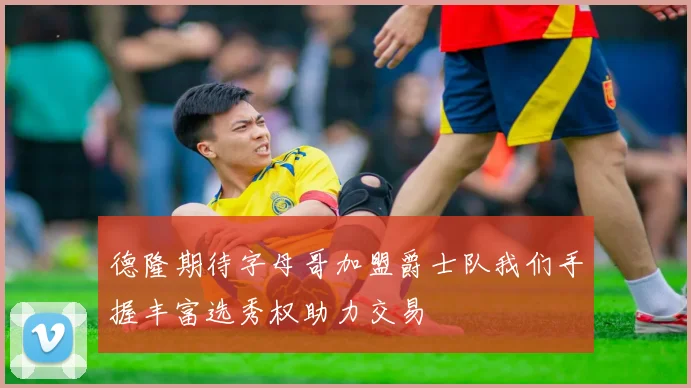 德隆期待字母哥加盟爵士队我们手握丰富选秀权助力交易