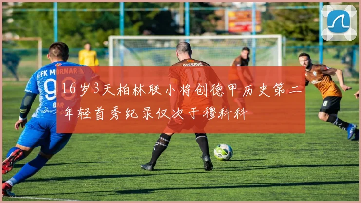 16岁3天柏林联小将创德甲历史第二年轻首秀纪录仅次于穆科科