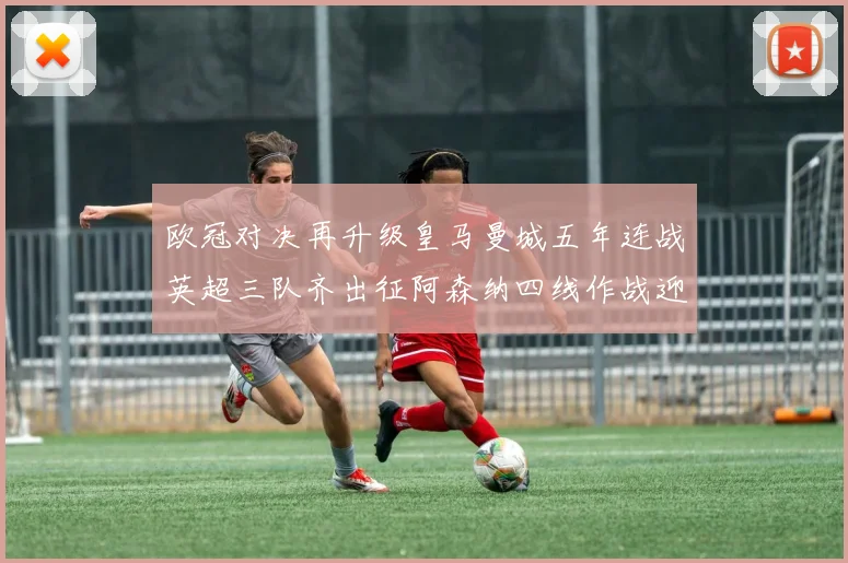 欧冠对决再升级皇马曼城五年连战英超三队齐出征阿森纳四线作战迎挑战