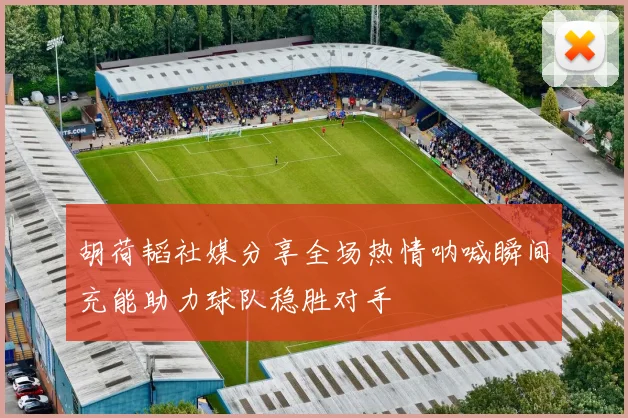 胡荷韬社媒分享全场热情呐喊瞬间充能助力球队稳胜对手