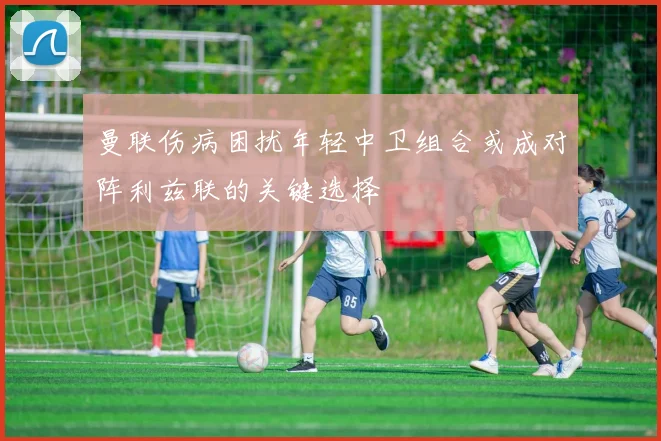 曼联伤病困扰年轻中卫组合或成对阵利兹联的关键选择