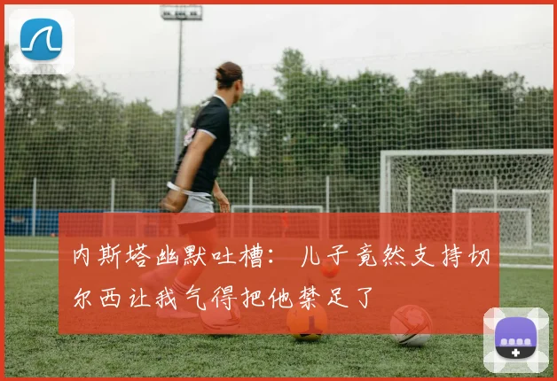 内斯塔幽默吐槽：儿子竟然支持切尔西让我气得把他禁足了