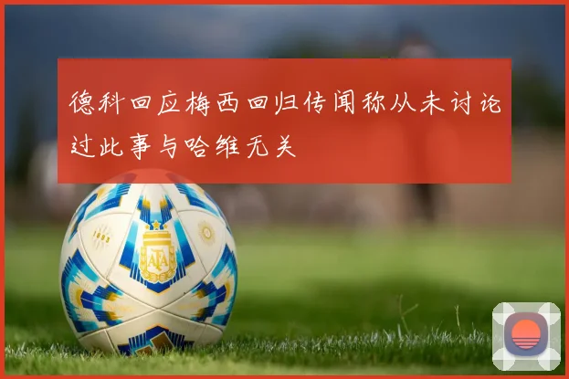 德科回应梅西回归传闻称从未讨论过此事与哈维无关