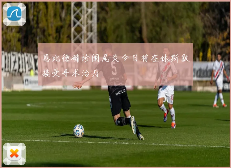 恩比德确诊阑尾炎今日将在休斯敦接受手术治疗