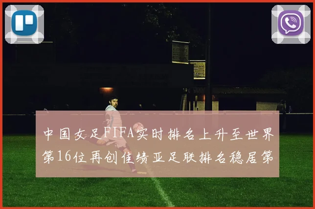 中国女足FIFA实时排名上升至世界第16位再创佳绩亚足联排名稳居第4位